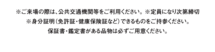 ※ご来場の際は、公共交通機関等をご利用ください。 ※定員になり次第締切※身分証明（免許証・健康保険証など）できるものをご持参ください。保証書・鑑定書がある品物は必ずご用意ください。